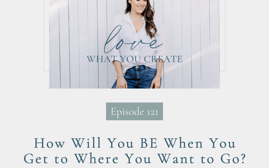 Ep 121. How Will You BE When You Get to Where You Want to Go?